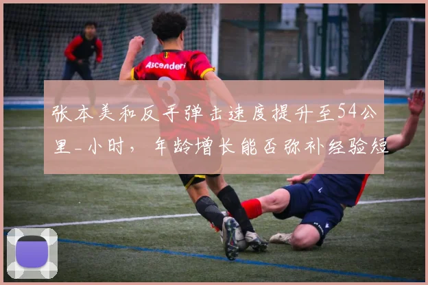 张本美和反手弹击速度提升至54公里_小时，年龄增长能否弥补经验短板？