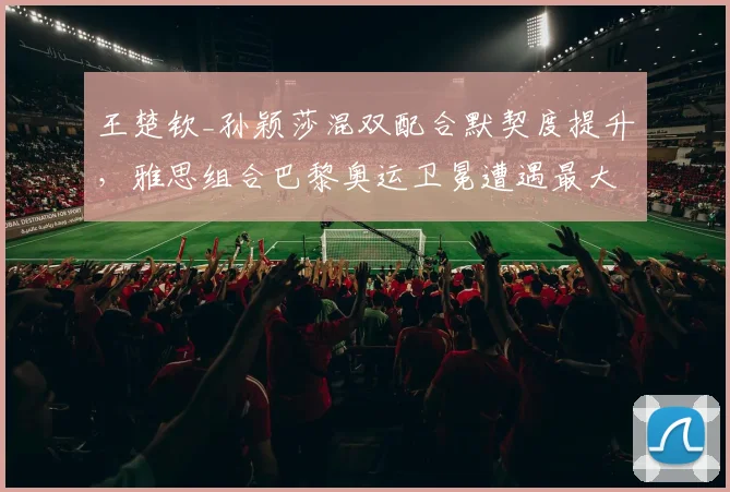 王楚钦_孙颖莎混双配合默契度提升，雅思组合巴黎奥运卫冕遭遇最大挑战