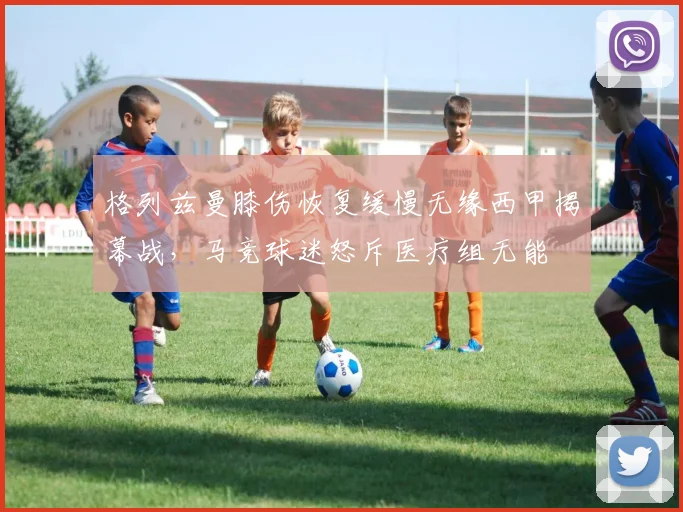 格列兹曼膝伤恢复缓慢无缘西甲揭幕战，马竞球迷怒斥医疗组无能