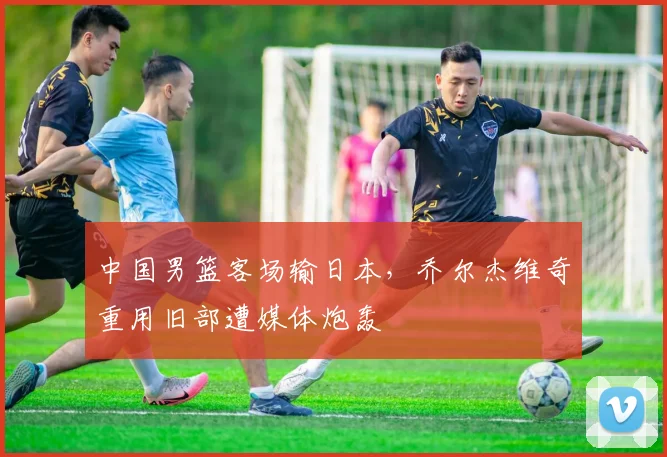 中国男篮客场输日本，乔尔杰维奇重用旧部遭媒体炮轰